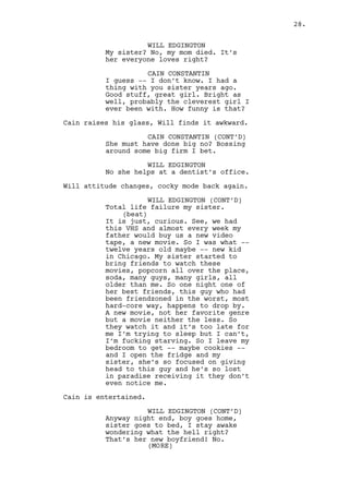 WILL EDGINGTON (CONT’D) 
That was her best friend and by 
chance, some parties later, another 
guy stayed there. And she did the 
same to him. And it happened 
another time, another party, 
another movie, to another guy in 
that exact same couch. 
CAIN CONSTANTIN 
It sounds fascinating. 
WILL EDGINGTON 
Now here’s the thing. The news 
spread and all the guys wanted to 
be her friend’s ‘cause it was that 
easy! Just like that out of the 
blue she could just suck your dick! 
And little brother in the house and 
sometimes my father, nasty stuff. 
So she made many friends and thanks 
to her I made some friends too -- 
highly influential -- who gave me 
many opportunities, many things a 
regular teen with regular friends 
wouldn’t have. But she’s a 
secretary, low life job and I’m 
here talking to you, making 
business with the biggest factory 
in the county. So you see the high 
class girls here and those guys who 
own the factory they’re important 
to you and me because they make us 
important, they give us things we 
want. We enjoy that because of them 
but if they are not loyal -- if 
they suck dick -- then that’s not 
our problem. We take what we want 
and leave. 
CAIN CONSTANTIN 
Yeah, right, right what if -- 
Cain finishes his drink and looks back. 
Jeremy and Louis walk towards them. Cain turns to Will. 
CAIN CONSTANTIN (CONT’D) 
What if they take something from 
you? 
WILL EDGINGTON 
No one’s stupid enough to let a 
cocksucker take something from him. 
Will finishes his drink, Cain looks like shit again. 
CAIN CONSTANTIN 
You’re so fucking right boy. 
28. 
 