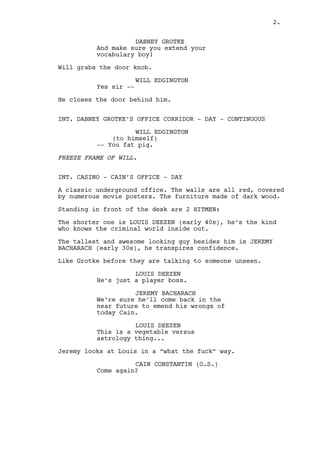 With the help of a cane Grotke walks to the big windows 
behind him. He looks outside to Washington’s sunniest day. 
DABNEY GROTKE 
Make sure you convince them both! 
WILL EDGINGTON (25) is revealed seated in a firmly way, hands 
on his legs, staring bored at Grotke. Will is a cocky yuppie. 
WILL EDGINGTON 
Yes sir. Will do. 
Will gets up and walks towards the exit. 
DABNEY GROTKE 
And make sure you extend your 
vocabulary boy! 
Will grabs the door knob. 
WILL EDGINGTON 
Yes sir -- 
He closes the door behind him. 
INT. DABNEY GROTKE’S OFFICE CORRIDOR - DAY - CONTINUOUS 
WILL EDGINGTON 
(to himself) 
-- You fat pig. 
FREEZE FRAME OF WILL. 
INT. CASINO - CAIN’S OFFICE - DAY 
The walls are all red, covered by numerous movie posters. The 
furniture made of dark wood. 
Standing in front of the desk are TWO HITMEN: 
The shorter one is LOUIS DEEZEN (early 40s), he’s the kind 
who knows the criminal world inside out. 
The tallest and awesome looking guy besides him is JEREMY 
BACHARACH (early 30s), he transpires confidence. 
Like Grotke before, they talking to someone OFF FRAME. 
LOUIS DEEZEN 
It’s what the guys is, is a player. 
JEREMY BACHARACH 
And he will come back Cain, he has 
wrongs to emend now. 
2. 
 