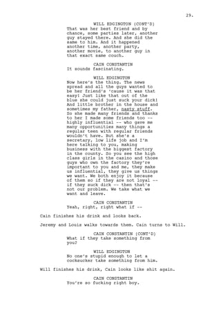 Cain gets up and joins Jeremy and Louis. As they talk Will 
observes them thoughtful. 
INT. COFFEE HOUSE - DAY 
Will is finishing breakfast. A group of WORKING MEN watch the 
news further away but the place is almost empty. 
Will grabs his cellphone out of his briefcase. He then 
finishes his coffee. 
EXT. COFFEE HOUSE - MOMENTS LATER 
Will walks out dialing and stops. On the other side Ralph is 
going home. Will spots him and aims to have some fun. 
EXT. RALPH’S APARTMENT STREET - CONTINUOUS 
Ralph walks crestfallen. He looks at the brand new SONY 
TRINITRON TELEVISIONS in the window display. 
As he gazes at the prices Will crosses the street running. 
Ralph gets away from the display and enters the apartment 
building next door. 
Will almost reaches Ralph but the door closes on his face. 
Will looks up to the building, someone answers his call. 
WILL EDGINGTON 
(into phone) 
Yeah hi, it’s Edgington. 
(beat) 
And how many Edgingtons do you 
know? It’s Will, can you put me 
through to Dabney Gotke please? 
(beat) 
Important? Of course not I just 
love to make these recreational 
calls to you, a receptionist whose 
name I don’t know. Put me through 
please can you -- Can I get some 
proper work done here? Can -- 
(beat) 
What does that mean? Hey, let me... 
(beat) 
Mister Gotke good morning sir! 
Will rings all the bells in the BUTTON PANEL. 
29. 
 