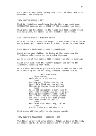 INT. RALPH’S APARTMENT - BEDROOM - DAY 
The floor is covered with SHEETS. Ralph is laid on the bed. 
He hears the bell ring, raises his head, looks around and 
goes back to sleep. 
EXT. RALPH’S APARTMENT STREET - DAY 
Will punches the button panel and gets away from the door. 
INT. DABNEY GROTKE’S OFFICE - DAY 
Grotke is seated behind his desk, unbuttoned shirt all 
sweaty. It’s one hot day in Washington. 
DABNEY GROTKE 
(into phone) 
Edgington are you enjoying your 
vacation Edgington? Is there sunny 
vacation-like weather in 
Louisville? 
Grotke presses de air conditioning REMOTE. It doesn’t work. 
DABNEY GROTKE (CONT’D) 
(into phone) 
Talk to me -- 
(to the remote) 
Jesus -- damn it -- hell of a 
thing! 
(into phone) 
Are you there Edgington? 
INTERCUT with Will Edgington. 
WILL EDGINGTON 
(into phone) 
Gotke sir I’m reporting process. 
DABNEY GROTKE 
(into phone) 
Hallelujah, I have a table full of 
associates in front of me who are 
foaming for news. 
Gotke’s is alone in the office. 
DABNEY GROTKE (CONT’D) 
(into phone) 
Do you know what Imma do? 
(beat) 
No you’ve been avoiding us 
Edgington don’t play me the fool! 
30. 
 