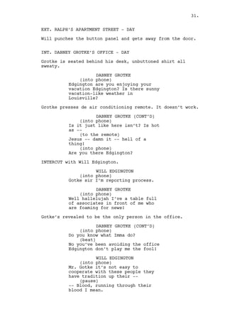 WILL EDGINGTON 
(into phone) 
Mr. Gotke these people are not of 
easy cooperation they have 
tradition up their -- 
(pause) 
-- Blood, running through their 
blood I mean. 
DABNEY GROTKE 
(into phone) 
Do you wanna be fired Edgington? 
What does that mean? 
WILL EDGINGTON 
(into phone) 
Well the men do not seem to realize 
they’re the most powerful guys in 
the county sir. 
(beat) 
Thing is they hate politics. 
DABNEY GROTKE 
(into phone) 
That’s why I sent you there damn 
it! 
Grotke drops the remote and leans back on his chair. 
WILL EDGINGTON 
(into phone) 
Sir I believe their overprotection 
will be gone if we give them some 
sort of trust bonus. 
(beat) 
Because once that happens there’s 
no way they’ll have a change of 
heart in the future. 
(beat) 
It’s not easy sir, the only reason 
they’re in on this it’s because I 
am who I am. 
DABNEY GROTKE 
(into phone) 
Give me numbers. 
WILL EDGINGTON 
(into phone) 
They know everybody if they want it 
it’s ours. One thing though, they 
want a real politic sir. 
DABNEY GROTKE 
(into phone) 
Those damn bastards. 
31. 
 