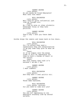 WILL EDGINGTON 
(into phone, nervous) 
I need you to come as fast as you 
can sir. 
DABNEY GROTKE 
(into phone) 
You’re starting to sound like my 
second ex-wife Edgington. 
WILL EDGINGTON 
(into phone) 
Is only a signature. 
DABNEY GROTKE 
Is that a confirmation? 
WILL EDGINGTON 
It is sir. 
DABNEY GROTKE 
I’ll catch a flight in two days, 
two days Edgington. 
WILL EDGINGTON 
I’ll make sure it’s the happiest 
flight of your life mister Gotke. 
As Will finishes the call, a THUNDER claps in the sky. 
He looks up perplexed. 
WILL EDGINGTON (CONT’D) 
Da fuck? 
Will stares at Ralph’s apartment windows. He makes sure no 
one is watching and throws the cellphone against one of the 
windows, the cellphone crashes on the floor. 
Will stares at it. Mr. Mendelsohn shows up at the door. 
MR. MENDELSOHN 
What do you think you’re doing? 
WILL EDGINGTON 
What? 
MR. MENDELSOHN 
You threw that against that window 
I saw you doing it. 
WILL EDGINGTON 
I did no such thing! 
MR. MENDELSOHN 
Don’t lie to me smart boy I saw you 
throw that piece of equipment 
against my window! 
(MORE) 
32. 
 