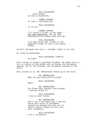 MR. MENDELSOHN (CONT'D) 
Are you one of those science freaks 
go test your shit elsewhere. 
WILL EDGINGTON 
It’s a cellphone! 
MR. MENDELSOHN 
I’ll call the authorities science 
freak. 
WILL EDGINGTON 
Hey if that’s your house I’m sorry. 
Will reaches for his wallet. 
WILL EDGINGTON (CONT’D) 
Here take a ten -- 
MR. MENDELSOHN 
It’s all my building, all. 
Will keeps the money. 
WILL EDGINGTON 
So you don’t live there huh? 
MR. MENDELSOHN 
Don’t throw stuff at the building, 
I own the building, people live 
here, don’t throw stuff at it. 
WILL EDGINGTON 
So the detective looking guy lives 
there right? 
MR. MENDELSOHN 
You looking for Kee? Tell him I 
want my money! 
Will is amused. 
WILL EDGINGTON 
Auch, of course you do sir. 
MR. MENDELSOHN 
Tell him I want my money now or 
I’ll throw him out tomorrow! 
WILL EDGINGTON 
(laughs to himself) 
Oh boy, oh boy. 
(to Mr. Mendelsohn) 
Listen paki fella here’s how’s 
gonna be. 
MR. MENDELSOHN 
What did you call me? 
33. 
 