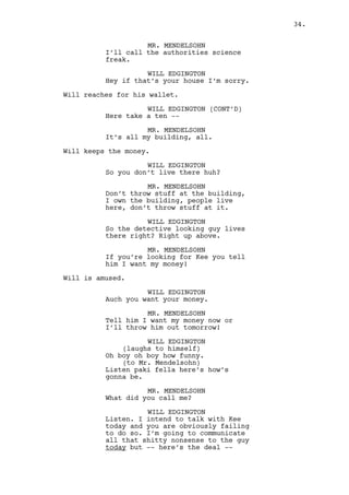 WILL EDGINGTON 
Listen. I intend to talk with Kee 
today and you are obviously failing 
to do so. I’m going to communicate 
all that shitty nonsense to the guy 
today but -- here’s the deal -- 
Will takes a hand full of bills out of his wallet. 
WILL EDGINGTON (CONT’D) 
I need you to let me in now. 
MR. MENDELSOHN 
Can’t give you authorization. 
WILL EDGINGTON 
I just explained you I’m going to 
have a conversation with Kee. 
MR. MENDELSOHN 
He’s not home I don’t know where he 
is. 
WILL EDGINGTON 
He just went in. 
Will extends the bills to Mr. Mendelsohn who grabs them 
reluctant. 
WILL EDGINGTON (CONT’D) 
That’s the easiest money you’ll eer 
make, you should even feel a little 
bad okay? 
MR. MENDELSOHN 
Your generation, you people, you’re 
all out of your minds. 
WILL EDGINGTON 
Yeah but we’re rich what can I say? 
Excuse me. 
Mr. Mendelsohn lets Will inside. 
INT. RALPH’S APARTMENT BUILDING - FIRST FLOOR HALL - DAY 
Will enters the corridor. Mr. Mendelsohn follows. 
MR. MENDELSOHN 
He’s not home I tell you. 
WILL EDGINGTON 
No, he’s home. 
Will knocks at Ralph’s door. 
34. 
 