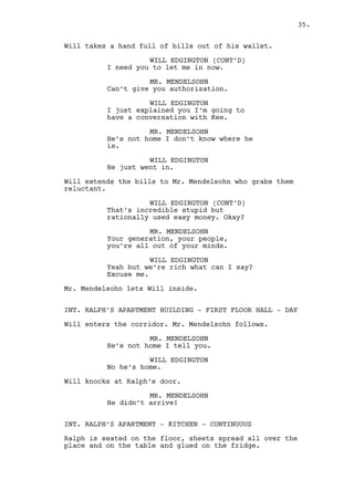 MR. MENDELSOHN 
He didn’t arrive! 
INT. RALPH’S APARTMENT - KITCHEN - CONTINUOUS 
Ralph is seated on the floor. The sheets are now not only on 
the floor but on the table and glued on the fridge. 
Ralph hears the knocks, walks to the door and is surprised by 
Will’s presence. 
WILL EDGINGTON 
Hey freak-o. 
Mr. Mendelsohn heads aggressively towards them. 
MR. MENDELSOHN 
Ralph you weasel where is my money? 
RALPH KEE 
(to Will) 
What you want? 
WILL EDGINGTON 
It’s better if I get in. 
MR. MENDELSOHN 
Wait! Kee you can’t hide forever! 
Ralph closes the door on Mr. Mendelsohn’s face. 
Will inspects the room with a mocking expression. 
WILL EDGINGTON 
Ralph Kee, Ralph Kee. I had to see 
this with my own eyes -- Ralph Kee. 
RALPH KEE 
What do you want? 
WILL EDGINGTON 
Ralph Kee! Ralph, Ralph, Ralph Kee. 
RALPH KEE 
Who told you my name? 
WILL EDGINGTON 
The -- the guy outside, that guy 
you know? He insists on saying you 
own him money and now I’m inside 
and I’m like: for what? 
RALPH KEE 
It needs to be refurnished. 
35. 
 