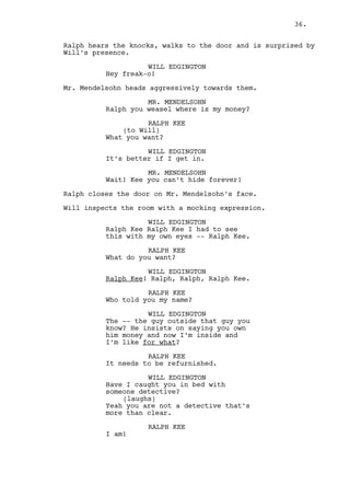 WILL EDGINGTON 
So what are you? Some kind of 
detective? 
(laughs) 
Yeah like you would be. 
RALPH KEE 
I am! 
WILL EDGINGTON 
I think you make schemes inside 
your head. 
RALPH KEE 
What? 
WILL EDGINGTON 
That’s right. You created a complex 
reality just because some powerful 
people happen to have stumble upon 
your phone number. 
RALPH KEE 
Okay you can leave. 
Will stops walking around and looks into the kitchen. 
WILL EDGINGTON 
No I’m not leaving Ralph Kee. 
RALPH KEE 
Have you ever been punched then? 
WILL EDGINGTON 
Don’t recall that many violence in 
my past -- no -- but stop. Please 
do not hit me for I do not wish to 
be beaten now or in the near 
future. 
RALPH KEE 
So what? 
WILL EDGINGTON 
I may well be President one day so 
enjoy the moment Ralph Kee. 
(beat) 
See, those bosses of yours are 
about to put a very big deal on my 
shoulders. Lots of money. 
RALPH KEE 
(happily surprised) 
They are? 
36. 
 