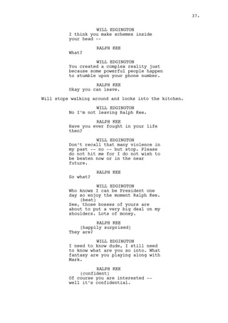 WILL EDGINGTON 
I still need to know what’s up know 
what I mean? What fantasy are you 
playing along with Mark. 
RALPH KEE 
(confident) 
Of course you are interested -- 
well it’s confidential. 
WILL EDGINGTON 
Fuuuuck Ralph come on you’re a 
nobody! Just let me have a last 
laugh, please give me that. 
Will enters the kitchen. 
WILL EDGINGTON (O.S.) (CONT’D) 
What’s all this shit Ralph? I’m 
curious what is it? 
INT. RALPH’S APARTMENT - KITCHEN - CONTINUOUS 
Will analyzes the documents on the table. His eyes turn to 
the fridge and as he reads his attitude changes. Will is 
actually reading the papers, something is wrong, he doesn’t 
like what he sees. 
WILL EDGINGTON 
(incredulous) 
What the fuck? Shit, what -- 
(to Ralph) 
-- Are you a thief? 
RALPH KEE (O.S.) 
I’m a detective! 
Ralph enters the kitchen. 
RALPH KEE (CONT’D) 
Have you seen Chinatown? 
WILL EDGINGTON 
What’s this? Are these profits from 
last month? That’s not money gone 
you asshole don’t you know what 
taxes are? Even this shithole must 
be taxed man. 
RALPH KEE 
Okay you haven’t. Look closely 
that’s all profit, not taxes. 
WILL EDGINGTON 
(relieved) 
Well done. I got scared for a 
minute there you saw it? 
(MORE) 
37. 
 