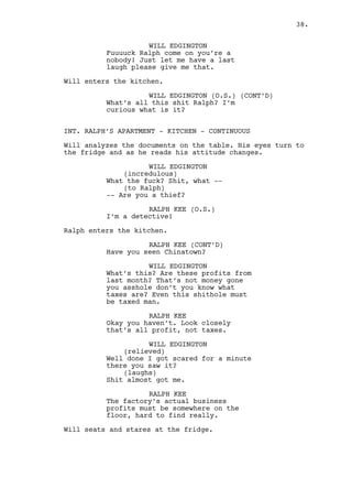 WILL EDGINGTON (CONT'D) 
(laughs) 
Shit almost got me. 
RALPH KEE 
The factory’s actual profits must 
be somewhere on the floor, hard to 
find really. 
Will seats and stares at the fridge. 
WILL EDGINGTON 
The profits? So what’s that I’ve 
just read? 
(realizes something) 
Are they running from the tax man? 
And you’re their little washing 
machine eh? Holy-fucking-shit. 
RALPH KEE 
Nah I’m really a detective. 
Ralph grabs one of the SHEETS on the fridge, the one with a 
big RED LIST OF NUMBERS and puts it on the table. 
RALPH KEE (CONT’D) 
This profit is a hole, someone’s 
profit, the factory’s hole. 
WILL EDGINGTON 
I get it. Where are they cleaning 
it? 
RALPH KEE 
(having a blast) 
They aren’t laundering anything, 
it’s six months of pure theft and 
you know what’s funnier? They’re 
broke! 
WILL EDGINGTON 
Fuck. 
RALPH KEE 
The cops will have a field day. 
WILL EDGINGTON 
Wait a minute there... 
RALPH KEE 
No, no. I’m doing it you little 
motherfucker and that’s the only 
deal you’ll get. 
Will gets nervous once again. He stands. 
WILL EDGINGTON 
You and me can get a lot of money 
out of this Ralph Kee. You heard? 
(MORE) 
38. 
 