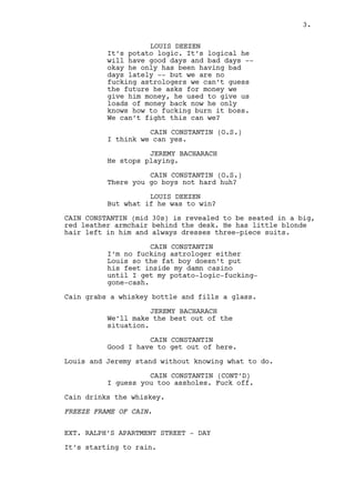LOUIS DEEZEN 
Yeah, this is a vegetable versus 
astrology thing... 
Jeremy looks at Louis in a “what the fuck” way. 
CAIN CONSTANTIN (O.S.) 
Come again? 
LOUIS DEEZEN 
It’s potato logic. A player has 
good days and bad days. Now okay, 
he only has been having bad days 
lately, but we are no fucking 
astrologers we can’t guess the 
future. The fellow asks for money 
we give him money, and he used to 
pay it all right? Now all he does 
is he burns the fucking cash. We 
can’t fight this can we? 
CAIN CONSTANTIN (O.S.) 
I think we can yes. 
JEREMY BACHARACH 
Only if he stops playing. 
CAIN CONSTANTIN (O.S.) 
There you go, not hard huh? 
LOUIS DEEZEN 
But what if he was to win? 
CAIN CONSTANTIN (mid 30s) is revealed to be seated in a big, 
red leather armchair behind the desk. He’s blond but balking 
and always dresses three-piece suits. 
CAIN CONSTANTIN 
I’m no fucking astrologer either 
Louis but I can see you cleaning 
restrooms until I get my potato-logic- 
fucking-gone-cash from the 
fat boy. 
Cain grabs a whiskey bottle and fills a glass. 
JEREMY BACHARACH 
We’ll make the best out of the 
situation. 
CAIN CONSTANTIN 
Good, I’m going out. 
Louis and Jeremy stand without knowing what to do. 
CAIN CONSTANTIN (CONT’D) 
And I guess you too. Fuck off. 
3. 
 