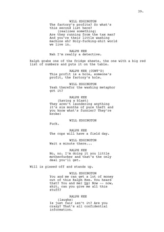 WILL EDGINGTON (CONT'D) 
You and me! Us! Now -- now, shit, 
can you give me all this stuff? 
RALPH KEE 
(laughs) 
Are you insane? This’ all 
confidential information. 
WILL EDGINGTON 
Fuck you! 
(recomposes) 
Listen, I’m talking about cash you 
never even heard of alright? You 
can buy a house and a car and be 
the mayor and -- 
RALPH KEE 
You’re fucked. 
Will gets closer to Ralph. 
WILL EDGINGTON 
Give me a fucking week you cunt! 
Ralph pushes Will away. 
RALPH KEE 
Get out. 
Ralph grabs Will and drags him to the exit. 
RALPH KEE (CONT’D) 
You’re from Chicago, you’re from 
Washington, you don’t give a fuck 
about this place. 
Ralph opens the door and throws Will out against the wall. 
WILL EDGINGTON 
There’s only one thing worst than 
ignorant folks! 
Ralph closes the door. 
INT. RALPH’S APARTMENT BUILDING - FIRST FLOOR HALL - 
CONTINUOUS 
Mr. Mendelsohn shows up. 
MR. MENDELSOHN 
These games you people play, life 
has no time for them. 
Will looks at Mr. Mendelsohn. 
39. 
 