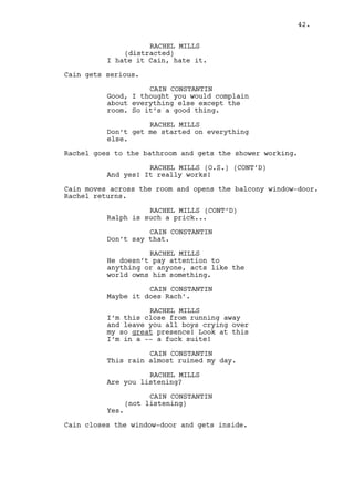 CAIN CONSTANTIN 
(not listening) 
Yes. 
Cain closes the window-door and gets inside. 
CAIN CONSTANTIN (CONT’D) 
You can have the night off. If I 
know Ralph, and I do, he’s not 
coming out for a couple of days. 
(beat) 
Once the shock is gone he will come 
here, pay Claudia some shots and... 
(beat) 
Probably cry a bit more. 
RACHEL MILLS 
I’m complaining about my situation 
not his! 
CAIN CONSTANTIN 
But you’re settled. 
RACHEL MILLS 
(imitating him) 
But you’re settled. 
(frustrated) 
You know that once -- you know -- I 
was Prom Queen... 
CAIN CONSTANTIN 
I don’t wanna hear it Rach. 
RACHEL MILLS 
Oh right. You don’t give a damn. 
CAIN CONSTANTIN 
I don’t give a damn? Are you 
serious? 
RACHEL MILLS 
I’m not stupid I know you’re only 
trying to save your ass. 
CAIN CONSTANTIN 
Right... 
Cain approaches Rachel. 
CAIN CONSTANTIN (CONT’D) 
Let me tell you something darling. 
I am not only saving my ass as I’m 
saving yours. At the same time I 
make sure my best friend doesn’t 
get his heart broken, thing that -- 
by the way -- you decided to make 
particularly hard. 
42. 
 