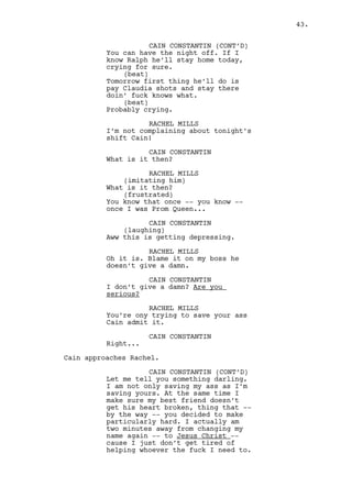 RACHEL MILLS 
If you cared you’d not pretend but 
help him! 
CAIN CONSTANTIN 
Don’t push it Rachel. 
RACHEL MILLS 
(hurtfully) 
I won’t. You still a friend, a boss 
and a pimp you hypocrite. 
Cain gently grabs Rachel’s arm and slowly presses it harder. 
CAIN CONSTANTIN 
(kindly) 
I said don’t push it. Yes, I’m your 
boss and you need to rest. You will 
stay up here tonight and sleep and 
eat and live here until you settle 
all your problems. 
Cain lets Rachel go and slaps her. Rachel doesn’t react and 
seats on the bed. 
CAIN CONSTANTIN (CONT’D) 
Your boyfriend is not a hobo, he 
doesn’t accept that kind of help. 
That’s pride, you should respect 
it. You should also respect my 
decisions for you know they are the 
best for the three of us. 
Cain walks to the door and opens it. 
CAIN CONSTANTIN (CONT’D) 
I’ll send something for you to eat. 
(pause) 
Need anything else? 
RACHEL MILLS 
It’s over, realize that. 
Cain gives a serious stare at Rachel and closes the door. 
HOTEL - RACHEL’S ROOM CORRIDOR - CONTINUOUS 
Cain walks down to corridor. He passes by PROSTITUTE #1 when 
she comes out of a room. 
CAIN CONSTANTIN 
Everything okay? 
Prostitute #1 nods. Cain gets in the elevator. 
43. 
 
