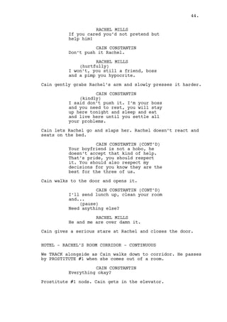 HOTEL - ELEVATOR - CONTINUOUS 
Cain touches the big golden ring in his finger, he’s not 
comfortable. He looks to both mirrors besides him and 
reflects on his own image. The elevator ring “wakes him up”. 
HOTEL - MAIN HALL - MOMENTS LATER 
Cain moves to the back of the reception and enters through a 
door connecting to the casino. 
INT. CASINO MAIN ROOM - AFTERNOON 
With the room half crowded Jeremy watches over the roulette 
games. Cain joins him. 
CAIN CONSTANTIN 
Jeremy. 
JEREMY BACHARACH 
Hey Cain. 
CAIN CONSTANTIN 
Have you heard about our new guest? 
JEREMY BACHARACH 
I did, how’s she hanging? 
CAIN CONSTANTIN 
She? She’s hanging fine that 
heartless bitch. Is Ralph I'm 
worried about. 
JEREMY BACHARACH 
She probably has a point, the guy 
is a slacker. 
CAIN CONSTANTIN 
No, no, no. There is only two 
things hookers don’t have: a need 
for monogamy and a point. She 
already started scratching the 
first one, from the moment she gets 
to the second I’ll have to fire 
her. 
Jeremy looks displeased. 
JEREMY BACHARACH 
I can look after her if you want me 
to. 
CAIN CONSTANTIN 
Can you handle her? 
44. 
 