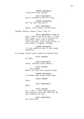 Cain points to a CASINO EMPLOYEE and to the roulettes. 
CAIN CONSTANTIN 
Keep an eye over there. 
(to Louis) 
Our little friend? 
Cain walks towards the bar, Louis follows him. 
CAIN CONSTANTIN (CONT’D) 
What are we the mob? If this guy’s 
looking for me find out who he is 
and make him gamble, if he doesn’t, 
fuck him. Now who’s our friend? 
LOUIS DEEZEN 
Our friend and the guy are two 
separate people boss. 
CAIN CONSTANTIN 
And who’s our friend? I know 
there’s a guy who you don’t know 
and there’s a friend whatever the 
hell who you know but I don’t. 
LOUIS DEEZEN 
You know -- our friend. I mean he’s 
not a friend, you hate the guy, but 
we know him. He was a friend at 
least. 
CAIN CONSTANTIN 
Alright, okay. Just gimme the 
bastard’s name what is wrong with 
you? 
INT. CASINO - BAR - CONTINUOUS 
Cain orders two drinks to Claudia. 
LOUIS DEEZEN 
(reluctant) 
You know him boss that’s for sure. 
CAIN CONSTANTIN 
Louis, you’re old and on a low 
point of your career understand? 
Now it’s not that you’re making it 
worst is that you’re making it 
sociably miserable and I’m about to 
change the subject. 
The glasses slide over to them. 
LOUIS DEEZEN 
It’s Dano, someone has been asking 
around for him. 
46. 
 