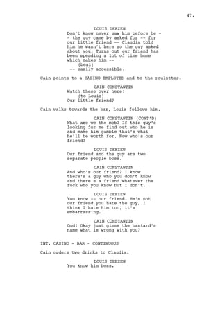 Cain drinks. 
CAIN CONSTANTIN 
Well fuck. 
INT. HOTEL - ROOM #1 - DAY 
A LINE OF COCAINE is snorted on a bureau. Cain is the one 
doing the drugs, dressed in an unbuttoned red suit. 
Prostitute #2, named LUCY, is in bed lying half-naked, she’s 
watching the weather report on television. 
Cain falls on the bed besides her. 
CAIN CONSTANTIN 
Have you ever been depressed Lucy? 
LUCY 
Yes. 
CAIN CONSTANTIN 
I never seen you depressed. 
LUCY 
Would you pay me if I was 
depressed? 
CAIN CONSTANTIN 
No. 
LUCY 
(beat) 
Is something wrong? 
CAIN CONSTANTIN 
Not with me per se but with society 
Lucy. Society sees me as a bad 
fella, I don’t feel like one. It’s 
profiling, unreasonable and unfair 
profiling. What am I but a man 
trying to make a living? Huh? Why 
don’t doctors deal with these 
issues? Why not -- why not 
mechanics? Why me? I need to start 
reading Greek philosopy or 
somethin’ you know? I’m pretty sure 
I’m not that bad of a prick. 
LUCY 
You’re not a bad person. 
CAIN CONSTANTIN 
Yeah I don’t think I am, am I? 
LUCY 
Don’t think you are. 
47. 
 