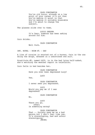CAIN CONSTANTIN 
Oh Lucy this it that moment in your 
life when you compare your sucking 
to your therapy skills and find 
that you could be a psychologist 
all along. 
(beat) 
And I’m the one complaining. 
LUCY 
Quit drinking then. 
Lucy puts the television volume up. Right then the moans of a 
WOMAN reaching climax in the next room are heard. 
Lucy reacts to the weather report. 
LUCY (CONT’D) 
Are you listening to this? 
Cain reacts instead to the moans. 
CAIN CONSTANTIN 
What the fuck? 
Lucy dresses her pants. 
CAIN CONSTANTIN (CONT’D) 
Is Rachel working? 
(beat) 
At this time a day? 
Lucy pays attention to the moans. 
LUCY 
It does sound like her. 
(beat) 
Yap, it’s definitely her. 
CAIN CONSTANTIN 
Bitch’s trying to piss me off -- or 
as she been short? 
LUCY 
If there’s one person in this 
corridor who’s not been short 
that’s Rachel believe me. 
Cain gets closer to Lucy. 
CAIN CONSTANTIN 
(suspicious) 
And you know something I don’t 
girl? Don’t lie to me she’s not to 
be working at five in the afternoon 
she’s prestige not some low class 
whore. 
48. 
 