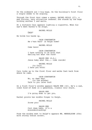 Cain drinks the whiskey. 
FREEZE FRAME OF CAIN. 
EXT. RALPH’S APARTMENT STREET - DAY 
It’s starting to rain. 
On the sidewalk are THREE BIG BAGS. On the building’s first 
floor a couple seems to be arguing. 
Through the front door comes a woman, RACHEL MILLS (27), a 
mad furious, very attractive redhead. She stands by the bags 
holding ANOTHER TWO and waits. 
At a distance Cain shows up. When his eye’s meet Rachel’s he 
stops. 
RACHEL MILLS 
Cain! 
CAIN CONSTANTIN 
Rachel are you doin’ what I think 
you’re doing? 
RACHEL MILLS 
Come here! 
CAIN CONSTANTIN 
No way darling I just came to see 
Ralph. 
RALPH KEE (O.S.) 
Jesus baby what the... come inside! 
RACHEL MILLS 
I hate you both! 
Cain looks up to the first floor starts walking back from 
where he came. 
CAIN CONSTANTIN 
Maybe some other time then. 
(to the window) 
Talk to you later bud! 
On a first floor window appears RALPH KEE (32). He’s a sad, 
loser kind of dude in a gabardine, classic noir style. 
RALPH KEE 
Don’t move I’m coming down. 
Rachel points her middle finger to Ralph. 
RACHEL MILLS 
Screw you! 
4. 
 