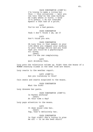 LUCY 
Oh well fuck you too mister! 
Lucy heads to the bathroom with her huge, fake breasts 
bouncing in her chest. 
The moaning stops, Cain puts his head against the door, 
nothing’s heard. He buttons his pants, grabs his jacket and 
leaves the room. 
INT. HOTEL - CORRIDOR - CONTINUOUS 
As he leaves Cain bumps against Louis who looks like he just 
came from Rachel’s room. 
They stare at each other in a very uncomfortable moment. 
CAIN CONSTANTIN 
What you doing here? 
LOUIS DEEZEN 
Waiting boss. 
CAIN CONSTANTIN 
Waiting for who? 
LOUIS DEEZEN 
(nervous) 
Waiting for you. 
CAIN CONSTANTIN 
Well here you have me Louis. 
LOUIS DEEZEN 
I do. 
(very uncomfortable 
silence) 
Yes I do. I so do -- guess who’s in 
the bar. 
(beat) 
Ralph is in the bar boss. 
CAIN CONSTANTIN 
Come with me. 
Cain walks down the corridor followed by Louis. 
CAIN CONSTANTIN (CONT’D) 
Did you find anything on Dano’s 
mystery pal? 
They stop and wait for the elevator. Louis is clearly 
uncomfortable in having to answer the question. 
CAIN CONSTANTIN (CONT’D) 
If the guy is after his money I’m 
in line for that already. 
49. 
 