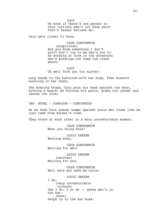 LOUIS DEEZEN 
He’s his own prisoner boss. 
The elevator arrives. 
CAIN CONSTANTIN 
Have you asked Claudia? 
LOUIS DEEZEN 
No boss. 
CAIN CONSTANTIN 
You’re ahead of your time when it 
comes to be senile Louis, fucking 
hell man. 
They go inside the elevator. 
INT. HOTEL - ELEVATOR - DAY 
Calm background music interrupted by -- 
LOUIS DEEZEN 
These news are getting me all 
jumpy. 
CAIN CONSTANTIN 
You ain’t gonna get much high. 
LOUIS DEEZEN 
I don’t remember the last time I 
saw a flying roof. 
CAIN CONSTANTIN 
Please louis. 
Louis is thinking out loud more than he’s talking to Cain. 
LOUIS DEEZEN 
The county’s agitated with all the 
tornado warnings and all I don’t 
want to die flying know what I 
mean? I’m a Christian I need to be 
buried alongside my folks. 
CAIN CONSTANTIN 
Louis, Louis. What the fuck are you 
talking about? 
The elevator doors open, Cain and Louis exit. 
LOUIS DEEZEN 
The tornado warnings. 
50. 
 