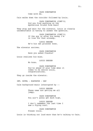 INT. CASINO MAIN ROOM - DAY 
Cain and Louis walk through the empty room. 
LOUIS DEEZEN 
They’re talking unpre -- 
unpredictability. 
CAIN CONSTANTIN 
Louis you dumb dwarf the only 
reason you fear a tornado is ‘cause 
you never been in the way of a 
hurricane. 
LOUIS DEEZEN 
I know hurricanes, they have names. 
CAIN CONSTANTIN 
You’re an intellectual then. 
LOUIS DEEZEN 
The meteorologists they have this 
list where they name storms, like 
memorable names so you can glorify 
how many trees flew off your 
backyard. So you have Humberto and 
Hugo or like my aunt, Claudette. 
Once one of them kills someone the 
name gets retired. 
CAIN CONSTANTIN 
So is like Humberto gonna strike 
down on us like a mothafucka. That 
don’t sound dangerous. 
Cain spots Ralph seated at the bar. 
LOUIS DEEZEN 
I just want to keep my roof boss. 
Cain and Louis move towards Ralph but Cain stops. 
CAIN CONSTANTIN 
Get Jeremy, find who Dano’s dealing 
with. You’re failing me on that 
already. 
LOUIS DEEZEN 
Yes boss. 
Louis leaves. Cain puts his arm around Ralph’s shoulders. 
CAIN CONSTANTIN 
Ralphie come to my office. 
RALPH KEE 
(demoralized) 
I deserve to be here. 
51. 
 