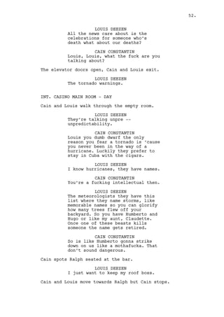 Claudia pours more drink to Ralph’s glass. 
CAIN CONSTANTIN 
(to Claudia) 
Get the fuck out of here darling. 
(to Ralph) 
You don’t want to drink any of this 
cheap shit. C’mon. 
Cain takes Ralph away. 
INT. CAIN’S OFFICE - DAY 
Cain pours Ralph a glass of whiskey. 
CAIN CONSTANTIN 
How’s the new job going? 
RALPH KEE 
Good -- I think. 
CAIN CONSTANTIN 
You think? Better be sure eh? 
Cain hands the bottle to Ralph. 
CAIN CONSTANTIN (CONT’D) 
Very expensive liquid, very high in 
alcoholic content. My silent 
killer. 
RALPH KEE 
I don’t even have milk in the 
fridge nor those Buddhist wood 
sticks she liked. I have nothing. 
CAIN CONSTANTIN 
Buddhist wood sticks Ralph? 
RALPH KEE 
They worked I’m telling you, 
Buddhist culture it’s an inner 
thing, you don’t get it. 
Ralph drinks and Cain sits. 
RALPH KEE (CONT’D) 
Do you know who’s she’s staying 
with? Rachel? 
CAIN CONSTANTIN 
I don’t. But what the fuck happened 
everything was fine wasn’t it? 
52. 
 