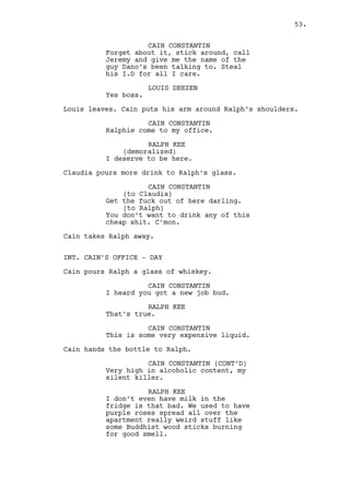 RALPH KEE 
It was the rent can you believe it? 
Damn Mendelsohn made a scene, I’m 
still living there by the way. 
CAIN CONSTANTIN 
What a bastard. You want me to do 
anything about that Mendelsohn guy? 
RALPH KEE 
No, he’s my landlord it would be 
strange. But the guy knows I have 
my practice going now, got some 
cases I mean... waiting is a virtue 
okay? He doesn’t have it in him. 
CAIN CONSTANTIN 
Your practice? Are you a doctor? 
RALPH KEE 
I’m an investigator. 
CAIN CONSTANTIN 
Oh I thought we were having a 
serious conversation. 
RALPH KEE 
This is serious. 
CAIN CONSTANTIN 
You’ve got the wardrobe right 
that’s for sure. 
RALPH KEE 
And Mark Parmar as a client. That 
does fuciking count. 
CAIN CONSTANTIN 
Parmar? 
RALPH KEE 
He owns the factory with... 
CAIN CONSTANTIN 
I know who Mark Parmar. 
RALPH KEE 
He’s my biggest paycheck ever man. 
CAIN CONSTANTIN 
And what are you detectivating? 
RALPH KEE 
Not sure. I’m not very good at it. 
CAIN CONSTANTIN 
Do you know stuff other people 
don’t? 
53. 
 