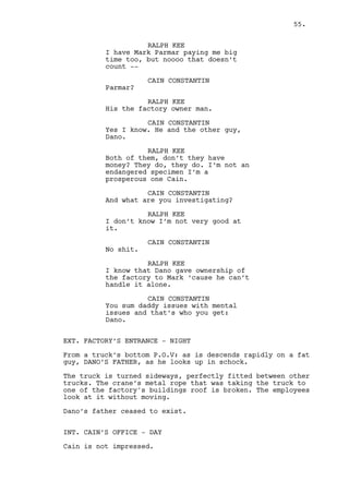 CAIN CONSTANTIN 
Okay that’s good. 
RALPH KEE 
Good? 
Ralph gets up. 
RALPH KEE (CONT’D) 
I’ve searched for daughters hiding 
next door, spied on old people to 
make sure they weren’t stealing 
newspapers. This is different! 
CAIN CONSTANTIN 
And you can pull it off I presume. 
What’s he looking for? Cheating? 
Too much drinking? 
RALPH KEE 
Stealing. 
(beat) 
Mark says Dano is stealing from him 
and wait for it -- yes that isn’t 
what he wants me to find out about - 
- He knows it. 
Cain intrigue turns to preoccupation. Ralph grabs a key. 
RALPH KEE (CONT’D) 
He’s paying me to do nothing really 
I just need to go in his office and 
grab evidence. 
CAIN CONSTANTIN 
(whispers) 
Fuck no. 
RALPH KEE 
Documents only. Copy this to that, 
it’s surreal. 
CAIN CONSTANTIN 
It sounds real enough to me. 
RALPH KEE 
If you ask me Mark could easily ask 
for the files himself... 
CAIN CONSTANTIN 
No, no, no Ralph no way. 
Cain gets up and grabs his cellphone. 
CAIN CONSTANTIN (CONT’D) 
It’s too fucked up! 
55. 
 