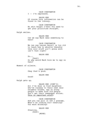 RALPH KEE 
What is? 
CAIN CONSTANTIN 
I don’t know Mark, never did -- but 
Dano, he’s a hell of a character. 
His personality, if Mark told you 
about it, it exists. It does it in 
a major complex and dangerous way. 
RALPH KEE 
Mark’s the one with the issues, 
asking me to spy on his partner? Is 
a god damn weird way to show 
friendship. 
Cain gets stressed very quickly. 
CAIN CONSTANTIN 
Dano is a fucking freak. 
RALPH KEE 
No man, he’s a thief is all. 
CAIN CONSTANTIN 
It doesn’t matter. You should know 
I care, you should interiorize that 
before you hear me out. 
(beat) 
‘Cause I do care! 
Ralph’s confuse, Cain’s refills his own glass. 
RALPH KEE 
Did I say something wrong? 
CAIN CONSTANTIN 
No, you will do something right 
though. You go and tell Mark to 
fuck off. You don’t wanna know 
about him or his business. 
RALPH KEE 
What? 
CAIN CONSTANTIN 
You tell him that. 
RALPH KEE 
Maybe I wasn’t clear enough about 
the money amount that I’m gonna 
get. 
CAIN CONSTANTIN 
Forget it. Just tell him that and -- 
Cain tries to relax. 
56. 
 