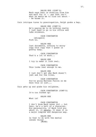 CAIN CONSTANTIN (CONT’D) 
Find another investigation Ralph. 
RALPH KEE 
But -- I -- no way, this is a good 
job! 
CAIN CONSTANTIN 
It ain’t bud. Dano is not a normal 
guy, he can get you in trouble. 
RALPH KEE 
Dano won’t know me ever. I need 
this, the job, the money. Rachel’s 
not coming back if I have nothing 
to show for myself. 
Ralph watches Cain. He realizes Cain’s struggling, they know 
each other too well. 
RALPH KEE (CONT’D) 
I -- I understand. 
Ralph puts the key back in his pocket. 
RALPH KEE (CONT’D) 
It was easy though. Easy money. 
CAIN CONSTANTIN 
How much was it? I’ll cover for it. 
Ralph heads to the door. 
RALPH KEE 
No thank you. 
CAIN CONSTANTIN 
Trust me on this one. 
RALPH KEE 
I do is just -- things never go 
right, they just don’t. 
Ralph leaves. Cain’s remorse builds up, he drinks more. 
EXT. CASINO ENTRANCE - NIGHT 
Tonight is party night. Cain, accompanied by THREE GIRLS, 
welcomes the GUESTS that run inside away from the rain. 
CAIN CONSTANTIN 
Hi, how are you? 
(to another PATRON) 
Hey, hey, how are you? Alright. 
(and to another) 
Left the wife at home? Did well, 
did well. Good luck tonight. 
(MORE) 
57. 
 