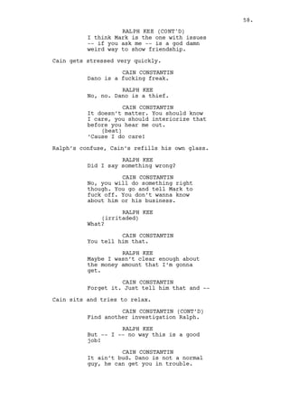 CAIN CONSTANTIN (CONT'D) 
(and another) 
Hi, welcome. Where’s the mayor? No? 
Another day then, go on in, go on. 
From a limousine arrive BJORN FRANCIS (50s) a know-it-all 
countryman with a huge moustache. 
CAIN CONSTANTIN (CONT’D) 
My boy Francis. 
BJORN FRANCIS 
Monsieur Constantin, is tonight 
going to be my night? 
CAIN CONSTANTIN 
I booked the night just for you my 
friend. 
BJORN FRANCIS 
(laughs) 
No you didn’t you pooier. 
They shake hands and Bjorn goes inside. 
INT. HOTEL - RACHEL’S ROOM CORRIDOR - NIGHT 
Louis walks in a hurry. Right when he reaches Rachel’s room 
Jeremy shows up from inside it. 
LOUIS DEEZEN 
Close the door. 
JEREMY BACHARACH 
Wait for her. 
They walk down the corridor. 
LOUIS DEEZEN 
Just imagine for one second -- 
imagine -- that I was Cain. 
JEREMY BACHARACH 
He’s twenty inches taller and a lot 
smarter than you Louis it’s 
difficult to imagine. 
LOUIS DEEZEN 
I’m telling ya man, I’m telling ya. 
Rachel comes out of the room. She’s dressed in a conservative 
way but very elegant neither the less. 
RACHEL MILLS 
What’s the hurry? 
LOUIS DEEZEN 
What is that you have on? 
58. 
 