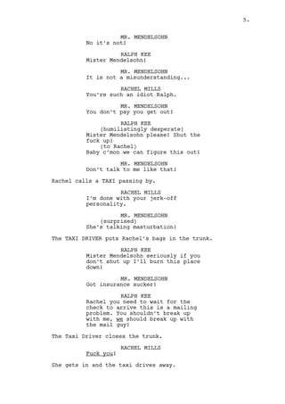 RALPH KEE 
You need to listen to the details 
of my explanation baby, it’s all a 
misunderstanding! 
MR. MENDELSOHN (60s) with strong Indian accent, shows up to 
the windows next to Ralph’s. 
MR. MENDELSOHN 
No it’s not! 
RALPH KEE 
Mister Mendelsohn! 
MR. MENDELSOHN 
It is not a misunderstanding... 
RACHEL MILLS 
You’re such an idiot Ralph. 
MR. MENDELSOHN 
You don’t pay you get out! 
RALPH KEE 
(humiliatingly desperate) 
Mister Mendelsohn please! Shut the 
fuck up! 
(to Rachel) 
Baby c’mon we can figure this out! 
MR. MENDELSOHN 
Don’t talk to me like that! 
Rachel calls a TAXI passing by. 
RACHEL MILLS 
I’m done with your jerk-off 
personality. 
MR. MENDELSOHN 
She’s talking masturbation! 
The TAXI DRIVER puts Rachel’s belongings in the trunk. 
RALPH KEE 
Mister Mendelsohn seriously if you 
don’t shut up I’ll burn this place 
down! 
MR. MENDELSOHN 
Got insurance sucker! 
RALPH KEE 
Rachel you need to wait for the 
check to arrive this is a mailing 
problem. You shouldn’t break up 
with me, we should break up with 
the postal service! 
5. 
 