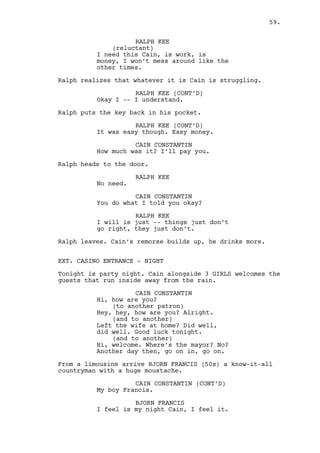 JEREMY BACHARACH 
Her useless ex might show up. 
RACHEL MILLS 
Let’s go, c’mon boys, let’s go. 
Louis takes a huge ring of keys out of his pocket. 
LOUIS DEEZEN 
Wait a second. Security room, VIP 
rooms, rest rooms... I’ve got them 
all here. 
Louis gives the keys to Jeremy. 
JEREMY BACHARACH 
Okay then, lets save the giant 
freak’s day. 
Jeremy enters the elevator. 
JEREMY BACHARACH (CONT’D) 
See you in a bit. 
RACHEL MILLS 
What? 
LOUIS DEEZEN 
We catch the next one girl. 
INT. CASINO - MAIN ROOM - NIGHT 
The space is crowded with entertained players and some not 
so entertained player’s wives. Cain stands alone observing 
the action surrounding him. 
He and Jeremy look at each other as Jeremy heads to the VIP 
ROOM area. 
Cain looks at the bar. He’s trying to find someone. Only sees 
Claudia. Then he catches Louis and Rachel going in the bar’s 
direction. Cain speeds up to them and grabs Rachel’s arm. 
CAIN CONSTANTIN 
Get changing Rachel, Ralph is not 
coming tonight. 
RACHEL MILLS 
God, and you couldn’t you have warn 
me before? 
CAIN CONSTANTIN 
Maybe I thought you were fucking 
occupied or maybe I’m your boss so 
do what I tell you. 
59. 
 