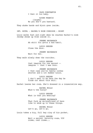 RACHEL MILLS 
Alright, chill. 
CAIN CONSTANTIN 
(to Louis) 
Get the games starting! 
LOUIS DEEZEN 
Right away boss. 
Louis and Rachel part ways. Cain observes them suspicious. He 
switches his attention to a door near his office corridor 
with a SECURITY ROOM sign on it. 
INT. CASINO’S VIP ROOM 1# - NIGHT 
The typical poker game scenario. Dark environment, one table, 
light from above, cigar smoke and lots of whiskey. 
The hours have passed and the only men left playing are the 
CROUPIER, Bjorn, ROSS the Irish guy, and Dano. 
Bjorn has the biggest amount of chips, Irish Guy is second. 
Dano’s big shape is curved over the table. He tries to 
control his anger as he has no chips left. 
Dano peeks over his shoulder to the TWO SECURITY GUARDS at 
the entrance. 
LOUIS DEEZEN (V.O) 
(in pain) 
How am I to know my ass’ gonna be 
kicked? 
The Croupier awaits for Dano’s play. Dano looks at the table 
pounding his two cards frenetically on it. 
On the table: a PAIR OF TWOS, a QUEEN and an ACE OF SPADES. 
CROUPIER 
Sir I need you to play sir. 
LOUIS DEEZEN (V.O.) 
Fucker names himself after a 
Russian and comes acting like 
Muhammad fucking Ali. 
The Irish Guy throws his cards on the table. 
ROSS 
I ain’t that barmy nor I’ll be that 
sorry. I’m out. 
CROUPIER 
Gentleman’s out. 
(to Bjorn) 
About you sir? 
60. 
 