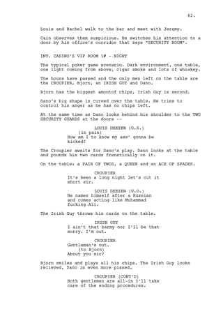 SLOW MOTION. Bjorn smiles. Dano closes his eyes and takes a 
breath, his hand moves towards the card but before he reaches 
it. END OF SLOW MOTION -- 
Ross turns the card and reveals Bjorn TWO OF SPADES. 
CROUPIER 
We found ourselves a winner. 
Dano is furious, he can’t stop looking at the TWO OF SPADES. 
Through the doors come Jeremy and Louis. There’s nothing 
wrong with them, like we’ve been hearing nothing. 
LOUIS DEEZEN 
Excellent game gentlemen lets start 
moving this way please! This way. 
BJORN FRANCIS 
That it was. Tell mister Constantin 
I’ll be back in a week can you do 
that Louis? 
LOUIS DEEZEN 
He’ll sure be here. Thank you very 
much. 
Bjorn trows some chips to the Croupier and leaves. 
Jeremy gently touches Dano’s shoulders. 
LOUIS DEEZEN (CONT’D) 
(to Bjorn) 
Have a good night. 
JEREMY BACHARACH 
(whispers) 
Did you win anything at all today 
Dano? 
DANO LAWLER 
You saw what I won through your 
cameras. 
Dano gets up, Ross is still seated, amazed at the play. 
LOUIS DEEZEN 
I thought today was supposed to be 
the beginning of a winning streak. 
What happened to that? 
ROSS 
You lads saw how he lost? There’s 
no winning in that combination! 
DANO LAWLER 
(to Ross) 
You got a problem? 
62. 
 