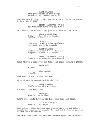 LOUIS DEEZEN 
Uou this ain’t Oprah fella. The 
house does not allow this kind of 
commentary around locals. 
Ross stands, the Security Guards get closer. 
ROSS 
Alright Louis, just saying. 
JEREMY BACHARACH 
Escort him out. 
They do. 
CROUPIER 
Sir it was a pleasure, better luck 
next time. Good day. 
The Croupier also leaves. 
LOUIS DEEZEN 
We better close the doors for a 
minute. 
Jeremy does so. 
LOUIS DEEZEN (CONT’D) 
Boy, boy Dano. Your fucking card 
game is going to ruin my breakfast. 
JEREMY BACHARACH 
This is a situation. What are we to 
do with you now? 
DANO LAWLER 
Wait. 
LOUIS DEEZEN 
For what? 
DANO LAWLER 
For cash stupid. 
JEREMY BACHARACH 
Hey I like waiting as much as the 
next guy the problem is the next 
guy is Cain. And he hates it. 
DANO LAWLER 
He can wait too or I can explain 
myself. Where’s he? 
LOUIS DEEZEN 
(nervous) 
We can’t help you anymore you -- 
fucking loser -- richest fucking 
guy in the county... 
63. 
 