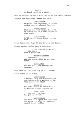 DANO LAWLER 
Fuck you, I know him I wanna talk 
to him! 
JEREMY BACHARACH 
You aren’t talking with nobody. 
LOUIS DEEZEN 
We try to help and every single 
time you keep bending us over 
whispering in ours hears “please 
let me put it in a bit, just the 
tip”. 
JEREMY BACHARACH 
Thanks for that Louis. But Dano we 
do are tired of being fucked. We 
don’t create the rules, we fix them 
as your debts keep breaking them 
every damn time. 
The doors OPEN. Dano, Jeremy and Louis turn to find Cain with 
broken security camera in his hands. 
CAIN CONSTANTIN 
Stupidity, the state, quality, or 
fact of being stupid. 
LOUIS DEEZEN 
Boss we... 
Cain throws the camera at their feet. 
CAIN CONSTANTIN 
And since the first casino opened 
in the seventeen century only by 
stupidity has someone cheated on a 
casino. To cheat on my casino 
though? My god it’s -- very stupid. 
JEREMY BACHARACH 
Cain now wait a minute here... 
CAIN CONSTANTIN 
Are you stupid? 
(beat) 
That was a question boys. Are you 
stupid? Do your brains do not 
function? What the fuck is wrong 
with you? I bet nothing, that’s 
what you tell yourselves. Nothing! 
I am curiously waiting for the 
explanation you must have ‘cause 
for lending the casino’s money to a 
gambling addict -- It must be a 
priceless one! 
(to Dano) 
How many times did I give you cash? 
(MORE) 
64. 
 