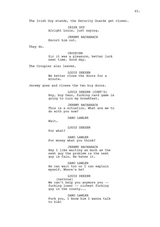 CAIN CONSTANTIN (CONT'D) 
Huh? Ungrateful fuck. Guys escort 
that guy outside. 
The Security Guards enter and Dano moves before they get to 
him. Cain closes the doors. 
LOUIS DEEZEN 
Maybe if we give him an harder push 
boss he’ll understand us. 
CAIN CONSTANTIN 
And why haven’t we give him that 
push Louis? 
JEREMY BACHARACH 
‘Cause you say so Cain. 
CAIN CONSTANTIN 
What? 
Cain approaches Jeremy. 
CAIN CONSTANTIN (CONT’D) 
Can you repeat that Jeremy? Haven’t 
I complained enough about how tired 
I am of that bitch Ralph has as a 
girlfriend? Do you want fuck with 
me as well? 
JEREMY BACHARACH 
No Cain I’m -- 
CAIN CONSTANTIN 
Pay attention, this is finished, 
this deal you have with him is 
done. I’m turning this into a non-problem. 
Cain walks around in the shades of the Vip Room. 
CAIN CONSTANTIN (CONT’D) 
It isn’t one for that factory owner 
bastard knows he needs to pay -- 
and he will. I just can’t walk 
around town having that guy making 
ceramics while owing me at the same 
time. 
LOUIS DEEZEN 
But, with all due respect boss, 
isn’t that the scheme? It’s a huge 
interest rate. 
CAIN CONSTANTIN 
Let’s do it like this. 
(to Jeremy) 
Take him to my office and meet me 
in the alley please. 
(MORE) 
65. 
 