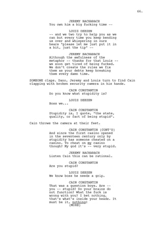 CAIN CONSTANTIN (CONT'D) 
(to Louis) 
You follow me! 
Cain leaves. Louis follows him passing by Jeremy, they both 
share a look like they’ve no idea what’s happening. 
INT. CAIN’S OFFICE - MOMENTS LATER 
Jeremy opens the door and lets Dano in. 
DANO LAWLER 
What now? 
JEREMY BACHARACH 
Don’t know just -- don’t leave. 
Jeremy closes the door and leaves. 
EXT. CASINO’S BACK ALLEY - NIGHT 
The rain hits the TRASH DUMPSTERS. As Jeremy steps outside a 
kneeling, bleeding Louis appears IN FRAME. 
JEREMY BACHARACH 
What -- ahh shit, Louis! 
CAIN CONSTANTIN 
(to Jeremy) 
Close that door. 
(beat) 
This is us processing Jeremy, 
talking this through. It just can’t 
be delayed, like the song the times 
they do are a-chagin’. 
JEREMY BACHARACH 
Let me get him up. 
LOUIS DEEZEN 
Stay there stupid! 
CAIN CONSTANTIN 
Almost twenty years in business 
´fellas. And look now -- 
(to Louis) 
-- Come to be wise in the worst 
fucking moment Louis! 
Cain punches Louis in the face, he falls to the ground. 
66. 
 