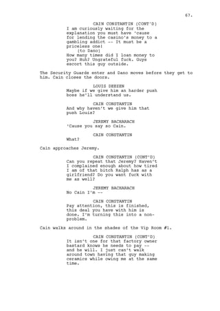 CAIN CONSTANTIN (CONT’D) 
(to Jeremy) 
I know you don’t need much to give 
an excuse, you’re clever, you do it 
with skill that -- god what an 
imbecile -- explain that. 
LOUIS DEEZEN 
Arghh Cain, we wanted it back. 
CAIN CONSTANTIN 
(to Louis) 
And you Louis, I don’t see you as 
an amateur, hell you’ve been in the 
business for longer than I do. 
Maybe that’s why -- huh -- that 
justification leads me to believe 
that you understand why we are -- 
the three of us -- in this so 
messed up situation. 
LOUIS DEEZEN 
Shit, I know boss. 
JEREMY BACHARACH 
We were trying to fucking help you. 
CAIN CONSTANTIN 
(to Jeremy) 
STOP THINKING! 
Cain kicks Louis in the stomach. 
JEREMY BACHARACH 
(nervous) 
He’s a powerful guy -- 
CAIN CONSTANTIN 
You innocent creatures. He’s a 
demented freak but you two... 
(to Jeremy) 
Get him up. 
Jeremy runs towards Louis and helps him. Louis’ left eye is 
swollen and his face all bloodied. 
CAIN CONSTANTIN (CONT’D) 
If the guy owns me money the guy 
can’t gamble, can’t go shopping, 
can’t -- this is a funny one -- 
can’t make deals with fucking 
outsiders can he Louis? That’s why 
you watch him and will continue to, 
so I don’t have to put a bullet in 
his head. 
(to Jeremy) 
I’m also tired of you thinking like 
a lucky bastard! 
(MORE) 
67. 
 