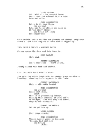 CAIN CONSTANTIN (CONT’D) 
If Ralph respects the boundaries 
you do it too, do not question my 
authority again! 
JEREMY BACHARACH 
We are not the same me and Ralph 
are we? 
CAIN CONSTANTIN 
Business is business cognac is 
cognac, don’t mix them Jeremy. 
LOUIS DEEZEN 
Don’t worry boss. 
CAIN CONSTANTIN 
Louis -- After all this time the 
last thing you want is loyalty 
issues. Be-have! 
Cain slaps Louis and leaves. Jeremy holds Louis. 
JEREMY BACHARACH 
Have you ever seen him like this? 
LOUIS DEEZEN 
Not to me I didn’t. Shit my nose is 
broke, shit! Aw Dano is fucked. 
JEREMY BACHARACH 
You think? 
LOUIS DEEZEN 
I so fucking deserved this. Gotta 
go clean myself help me out here. 
68. 
INT. CASINO MAIN ROOM - NIGHT 
Cain walks to the office all soaked and with bloodied fists. 
INT. CAIN’S OFFICE - CONTINUOUS 
Cain walks in, Dano is seated. 
CAIN CONSTANTIN 
Don’t talk. 
Cain grabs a BOTTLE OF PILLS and a half-empty BOTTLE OF VODKA 
from under his desk. 
He takes the pills with the vodka. Dano isn’t scared, Cain 
looks at him, drinks a bit more and -- throws the bottle 
against the wall behind Dano. 
 