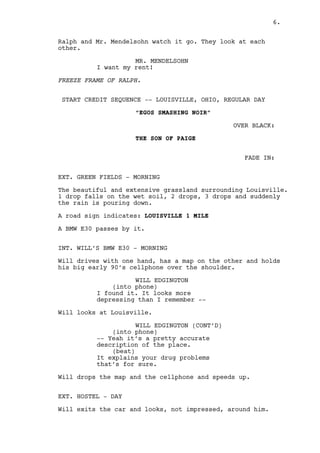 The Taxi Driver closes the trunk. 
RACHEL MILLS 
Fuck you! 
Rachel gets in and the taxi drives away. 
Ralph and Mr. Mendelsohn watch it go. They look at each 
other. 
MR. MENDELSOHN 
I want my rent! 
FREEZE FRAME OF RALPH. 
CUT TO: 
AERIAL SHOT over LOUISVILLE, OHIO. 
TITLE APPEARS: “EGOS SMASHING NOIR” 
OVER BLACK: 
PAIGE’S SON 
FADE IN: 
EXT. GREEN FIELDS - MORNING 
The beautiful and extensive grassland surrounding Louisville. 
Suddenly the rain starts pouring down violently. 
A road sign indicates: LOUISVILLE 1 MILE 
A BMW E30 passes by it. 
INT. WILL’S BMW E30 - MORNING 
Will drives with one hand, has a map on the other and holds 
his big early 90’s cellphone over the shoulder. 
WILL EDGINGTON 
(into phone) 
I found it. It looks more 
depressing than I remember -- 
Will looks at Louisville. 
WILL EDGINGTON (CONT’D) 
(into phone) 
-- Yeah it’s a pretty accurate 
description. 
(beat) 
It explains your drug problems 
that’s for sure. 
6. 
 