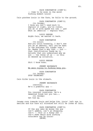 CAIN CONSTANTIN (CONT’D) 
When you leave this room our 
situation won’t be clear, it will 
be transparent. 
DANO LAWLER 
Cain -- 
CAIN CONSTANTIN 
Do you remember Alexander? 
(pause) 
Do you remember his status? His 
greatness? Who he was? 
DANO LAWLER 
I remember him... 
CAIN CONSTANTIN 
He was a heavy smoker. 
Cain points to the wall. In a PHOTOGRAPH, TWO TEENAGERS 
laugh. They are Ralph and a visibly older Cain. 
Besides it an OLD PORTRAIT shows a slim man in his late 50’s 
smoking a cigar in front of the casino entrance. 
CAIN CONSTANTIN (CONT’D) 
He used to call cigars the “most 
devilish little bastards ever 
invented”. He was my only boss, he 
gave me my first job and I never 
let him down. 
DANO LAWLER 
Okay... 
Cain stands and walks next to the photographs. 
CAIN CONSTANTIN 
I like to compare myself to him. 
(beat) 
I remember the last job I did under 
his supervision. I was nervous as 
fuck ‘cause -- you see -- he made 
it look more important than any 
other job. It was just young twenty 
year old me with a shovel in a hand 
and my guts in the other. Louis was 
there too. 
Cain sits. 
CAIN CONSTANTIN (CONT’D) 
You know who else I am comparing 
myself to? You Dano. I looked him 
in the eyes that night, he didn’t 
even look sick. 
(MORE) 
69. 
 