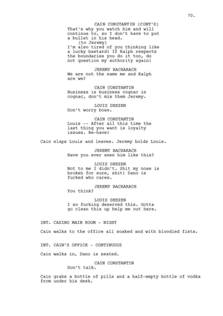CAIN CONSTANTIN (CONT’D) 
He was smoking the dump old ass, 
said to me that I was a “lucky 
bastard”. I didn’t think I was but 
too many cancer cells later here I 
am -- talking to you. 
Dano has someone else on his mind, his late father. 
CAIN CONSTANTIN (CONT’D) 
I transformed the most illegal, 
filthy business in Stark County 
into something the city is visited 
for. Never I fucking owned anyone a 
cent! 
(angrier) 
You are a big hero aren’t you Dano? 
You addicted fat fuck. 
DANO LAWLER 
Don’t talk like that to me. 
CAIN CONSTANTIN 
Are you paying me? 
DANO LAWLER 
I am. 
CAIN CONSTANTIN 
Now? 
DANO LAWLER 
I will pay, you have my word. 
CAIN CONSTANTIN 
Alexander made me shoot a guy for 
less than ten grand. Ten fucking 
grand Dano! 
DANO LAWLER 
You know I’ll pay. 
CAIN CONSTANTIN 
No, no! I know my two best guys 
went behind my back trying to put 
you straight. 
Dano gets up and heads to the door. 
CAIN CONSTANTIN (CONT’D) 
I’m not Joe Pesci but I’ll pay you 
in anger Dano. You lost once, you 
lost again, next time you lose it 
won’t be a game. Do not set your 
feet in here until you get what I 
want. Have a week. 
(beat) 
Stop to think for once, you don’t 
want to die over a gambling dept. 
70. 
 