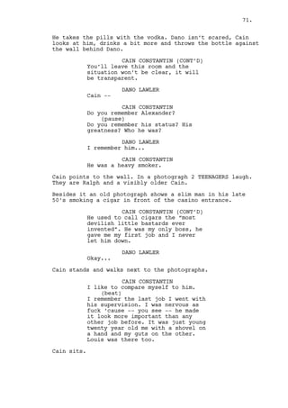 Dano stares at Cain threateningly and leaves. 
Cain opens the LIQUOR CABINET. It’s empty. 
INT. DANO’S HOUSE - BEDROOM - MORNING 
Dano is in bed, preoccupied, hair all messy, very tired. 
Dano gets up slowly, Jess is by his side but doesn’t move. He 
goes to the bathroom, looks like Shrek walking. Turns on the 
shower, comes out, grabs a towel and takes his pajamas off. 
Dano walks back to the bathroom. Jess wakes up. 
JESS CUTEFIELD 
Is everything okay baby? 
No answer, a sleepy Jess gets her head back in the pillow. 
The water keeps running, running and running. 
Then out of nothing -- 
DANO LAWLER (O.S.) 
God -- damn -- cold water -- fuck! 
INT. JEREMY/LOUIS’ CAR - MORNING 
Louis’ on the driver’s seat. He has two band-aids one on the 
cheek and another on his eyebrow, a big “Chinatown” bandage 
on his nose and his lip’s injured. Louis and Jeremy observe 
Dano’s house. 
INT. DANO’S HOUSE - HALL - MORNING 
Dano grabs his suitcase and heads to the door, Jess goes 
behind him cleaning his not at all dirty jacket. 
JESS CUTEFIELD 
Don’t you want tea? I bought 
cookies yesterday -- want some? 
Jelly cookies. With tea. Do you 
want jelly cookies with tea baby? 
DANO LAWLER 
No, I need to go. 
JESS CUTEFIELD 
But I don’t want you to drive... 
DANO LAWLER 
I’m taking the bus. 
Dano leaves the house. 
71. 
 