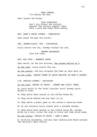 JEREMY BACHARACH 
He’s early. 
CAIN CONSTANTIN 
What’s that? 
JEREMY BACHARACH 
It’s tea, I’m drinking tea. 
Cain’s alcoholic nature finds tea strange. 
CAIN CONSTANTIN 
That’s fucking British poison. 
(to Louis) 
And you, don’t you come in through 
the front anymore? 
LOUIS DEEZEN 
I arrived earlier boss. 
CAIN CONSTANTIN 
And did what? 
LOUIS DEEZEN 
My job. 
CAIN CONSTANTIN 
Good, is a good time as ever to 
start earning your salary. 
JEREMY BACHARACH 
Hey Cain, we’re all shiny happy 
people here. 
RACHEL MILLS 
Jesus you should be apologizing to 
him Cain, look at him. 
CAIN CONSTANTIN 
What did you say? 
LOUIS DEEZEN 
(to Rachel) 
He’s your boss, watch the language. 
RACHEL MILLS 
He smacked your face! Look at that, 
can you sue in this business? 
LOUIS DEEZEN 
I’m going to do my job alright? 
JEREMY BACHARACH 
Patience, let the tea cool. 
74. 
 