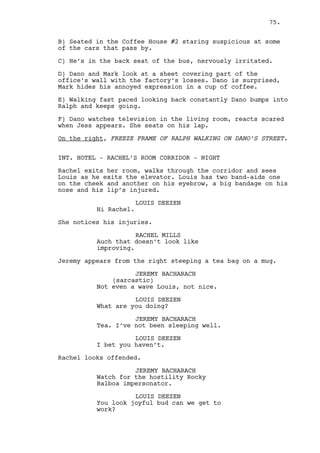 CAIN CONSTANTIN 
(to Jeremy) 
How come the only one who follows 
the rules is the one who got beaten 
for breaking them? 
LOUIS DEEZEN 
Let go of the tea! 
Jeremy hands the tea cup to Cain. 
JEREMY BACHARACH 
Have that, is healthier. 
Louis and Jeremy walk to the elevator. 
Cain looks at Jeremy and drinks some tea. 
Louis and Jeremy wait for the elevator. 
JEREMY BACHARACH (CONT’D) 
Everything will be fine by tomorrow 
morning Cain. I promise. 
LOUIS DEEZEN 
(whispers) 
Shut the fuck up. 
Cain grabs his pocket bottle and fills the tea cup with 
whiskey. 
RACHEL MILLS 
Are you following me Cain? 
CAIN CONSTANTIN 
(in the same tone) 
Do I have reasons to follow you 
Rachel? 
RACHEL MILLS 
My clients are waiting if you don’t 
mind I’m leaving. 
CAIN CONSTANTIN 
No you’re not. Take that off, dress 
something nice, Ralph’s coming here 
tonight. 
Louis and Jeremy enter the elevator. Rachel looks at Jeremy, 
Cain turns. Jeremy gives him a disapproving glance. 
CAIN CONSTANTIN (CONT’D) 
(to Jeremy) 
What? I’m still a great friend! 
The elevator doors close. Rachel turns to her room. 
75. 
 