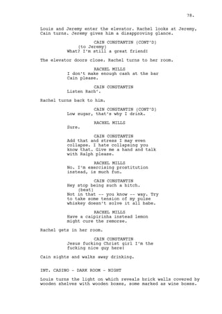 CLAUDIA 
(impatient) 
I need to refill the stock... 
Cain points at Rachel. 
CAIN CONSTANTIN 
Why doesn’t she refill the fucking 
stock? Is she special? 
CLAUDIA 
She’s not confortable with Ralph 
around. 
CAIN CONSTANTIN 
I didn’t see him. 
CLAUDIA 
I’m surprised you didn’t see two of 
him. 
CAIN CONSTANTIN 
I’m perfectly sober right now. 
CLAUDIA 
Okay. 
Cain gets closer to Claudia. 
CAIN CONSTANTIN 
Here tell me somethin’ have you 
noticed anything weird about Louis? 
CLAUDIA 
His face! 
CAIN CONSTANTIN 
No, not the -- not that -- has he 
been -- you know -- with Rachel? 
CLAUDIA 
(laughs) 
Eww he can’t afford her. 
CAIN CONSTANTIN 
Okay, okay. I’ll just wait here for 
Ralph then. 
Cain goes to the other side of the counter and sits. He 
observes his own flourishing business but that doesn’t 
improve his despair. 
INT. CASINO STREET - JEREMY/LOUIS’ CAR - NIGHT 
Jeremy and Louis prepare to get out. 
78. 
 