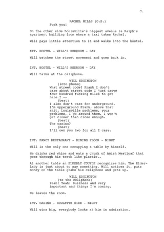 Will drops the map and the cellphone and speeds up. 
EXT. HOSTEL - DAY 
Will exits the car and looks, not impressed, around him. 
RACHEL MILLS (O.S.) 
Fuck you! 
On the other side of Louisville’s biggest avenue is Ralph’s 
apartment building from where a taxi takes Rachel. 
Will pays little attention to it and walks into the hostel. 
EXT. HOSTEL - WILL’S BEDROOM - DAY 
Will watches the street movement and goes back in. 
INT. HOSTEL - WILL’S BEDROOM - DAY 
Will talks at the cellphone. 
WILL EDGINGTON 
(into phone) 
What address? Frank I don’t care 
about street addresses just give me 
a place of reference -- 
(beat) 
I don’t care for underground. I’m 
upperground Frank, above that shit. 
Louisville problems, your problems, 
they are not mine are they? No they 
are not. 
(beat) 
The casino? 
(beat) 
I own you two for all I care. 
INT. FANCY RESTAURANT - DINING FLOOR - NIGHT 
Will is the only one occupying a table by himself. 
He drinks red whine and eats a chunk of Amish Meatloaf that 
goes through his teeth like plastic. 
At another table an ELDERLY COUPLE recognizes him. The Elder- 
Lady is just about to say something, Will notices it, grabs 
his cellphone and gets up and leaves. 
WILL EDGINGTON 
(to the cellphone) 
Huh, huh. Huh, huh. Right. 
7. 
 
