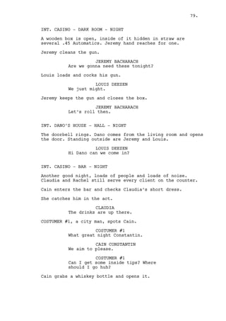 LOUIS DEEZEN 
Hey Jeremy. 
JEREMY BACHARACH 
Yeah? 
LOUIS DEEZEN 
You -- huh -- you can do the 
talking right? 
Jeremy smiles. 
JEREMY BACHARACH 
No problem. 
INT. CASINO - MAIN ROOM - MOMENTS LATER 
Jeremy and Louis walk towards the bar. 
INT. CASINO - BAR - CONTINUOUS 
Cain and Will finish the talk scene in a PREVIOUS SCENE. 
CAIN CONSTANTIN 
What if they take something from 
you? 
WILL EDGINGTON 
No one’s stupid enough to let a 
cocksucker take something from him. 
Jeremy and Louis walk towards them. Cain locks on Louis. 
CAIN CONSTANTIN 
You’re so fucking right boy. 
Cain gets up and joins Jeremy and Louis. 
JEREMY BACHARACH 
Everything good? 
CAIN CONSTANTIN 
(quietly) 
You know who that is? 
Jeremy and Louis look at Will. 
LOUIS DEEZEN 
I don’t. 
JEREMY BACHARACH 
He has a nice suit. 
CAIN CONSTANTIN 
That’s Will Edgington. 
79. 
 