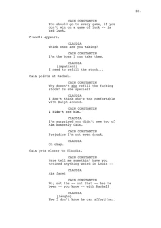 LOUIS DEEZEN 
Is he? Probably visiting his 
mother’s family. 
JEREMY BACHARACH 
Paige? 
LOUIS DEEZEN 
Yeah man Paige’s boy all grown up. 
CAIN CONSTANTIN 
(to Louis) 
I told you to look for him. 
LOUIS DEEZEN 
For Will Edgington? No you didn’t 
boss I’m sure of it. 
CAIN CONSTANTIN 
I’m sure I fucking did you remember 
our friend? Our friend -- our I’m-feeling- 
like-fucking-Martin- 
Scorsese-so-I’ll-talk-like-a-retard-and- 
use-a-fucking-code-name-friend. 
LOUIS DEEZEN 
Oh... 
JEREMY BACHARACH 
Paige Edgington’s bequest 
surrounded by prostitutes. That’s 
ironic. 
CAIN CONSTANTIN 
Talk you sack of shit. 
LOUIS DEEZEN 
Claudia was supposed to warn me -- 
JEREMY BACHARACH 
(to Cain) 
What does an Edgington want from 
you? 
LOUIS DEEZEN 
Not him, Dano! 
CAIN CONSTANTIN 
And why the fuck not me? 
JEREMY BACHARACH 
It’s because of him we’re here. 
CAIN CONSTANTIN 
Because of me? 
80. 
 